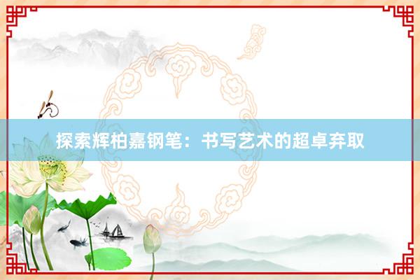 探索辉柏嘉钢笔：书写艺术的超卓弃取